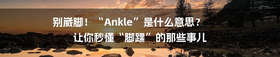 别崴脚！“Ankle”是什么意思？ 让你秒懂“脚踝”的那些事儿