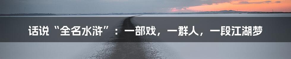 话说“全名水浒”:一部戏,一群人,一段江湖梦