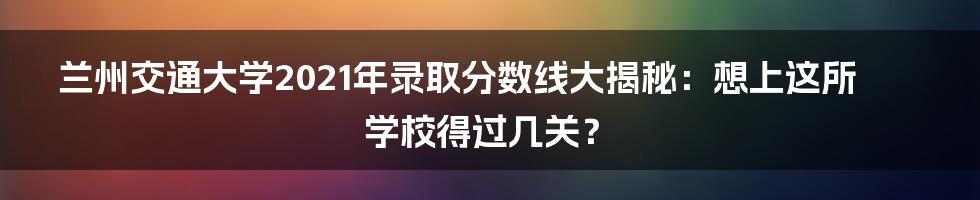 兰州交通大学2021年录取分数线大揭秘：想上这所学校得过几关？