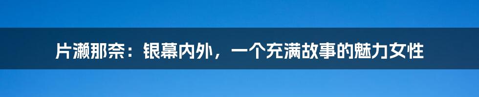 片濑那奈：银幕内外，一个充满故事的魅力女性