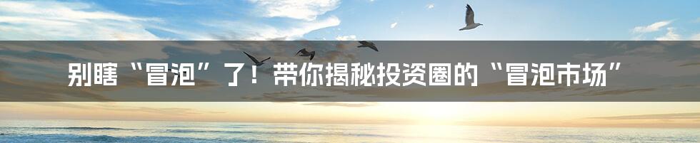 别瞎“冒泡”了！带你揭秘投资圈的“冒泡市场”