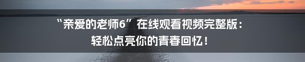 “亲爱的老师6”在线观看视频完整版： 轻松点亮你的青春回忆！