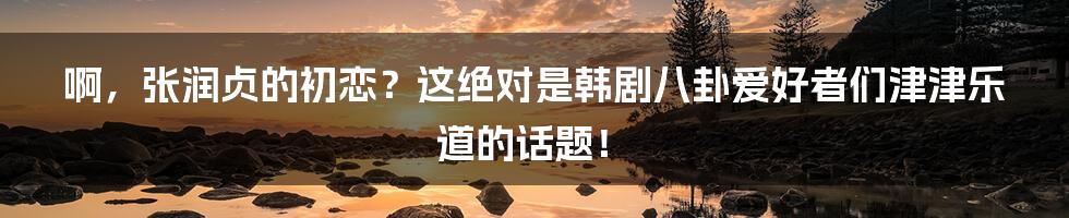 啊,张润贞的初恋?这绝对是韩剧八卦爱好者们津津乐道的话题!