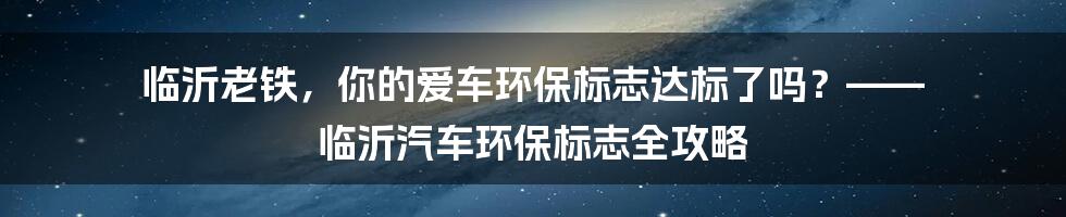 临沂老铁，你的爱车环保标志达标了吗？—— 临沂汽车环保标志全攻略