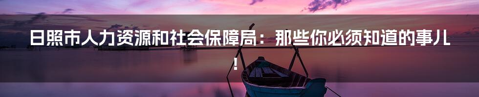 日照市人力资源和社会保障局:那些你必须知道的事儿!