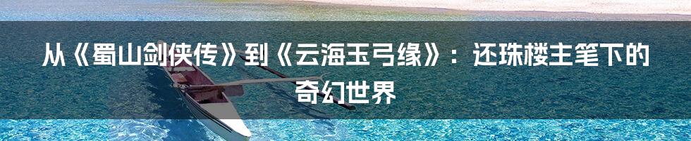 从《蜀山剑侠传》到《云海玉弓缘》:还珠楼主笔下的奇幻世界
