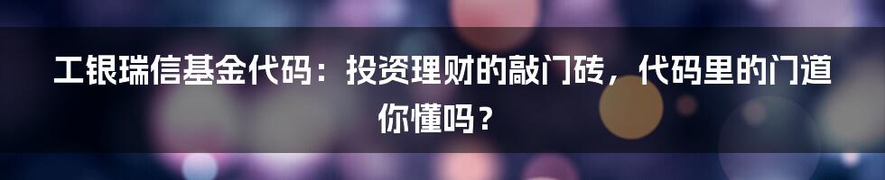 工银瑞信基金代码:投资理财的敲门砖,代码里的门道你懂吗?