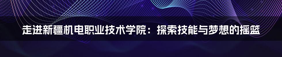 走进新疆机电职业技术学院：探索技能与梦想的摇篮