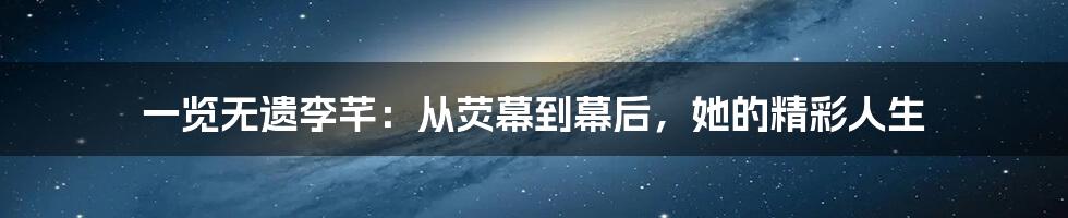 一览无遗李芊:从荧幕到幕后,她的精彩人生