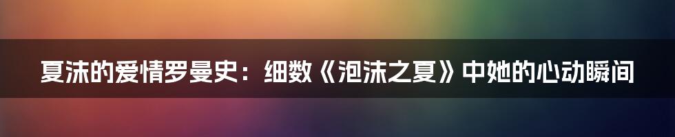 夏沫的爱情罗曼史：细数《泡沫之夏》中她的心动瞬间