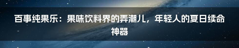 百事纯果乐:果味饮料界的弄潮儿,年轻人的夏日续命神器