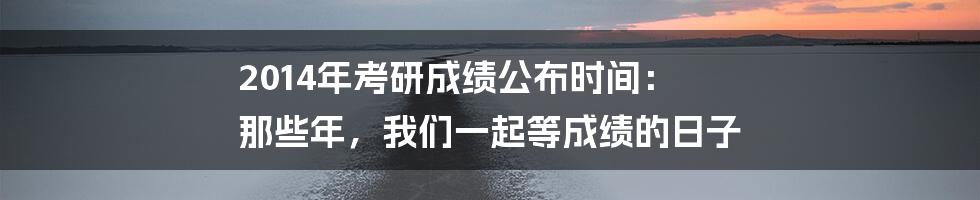 2014年考研成绩公布时间: 那些年,我们一起等成绩的日子