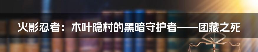 火影忍者：木叶隐村的黑暗守护者——团藏之死