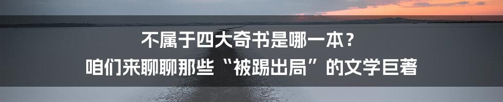 不属于四大奇书是哪一本? 咱们来聊聊那些“被踢出局”的文学巨著