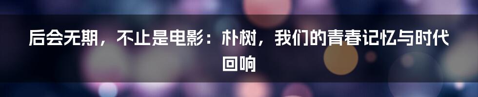 后会无期,不止是电影:朴树,我们的青春记忆与时代回响