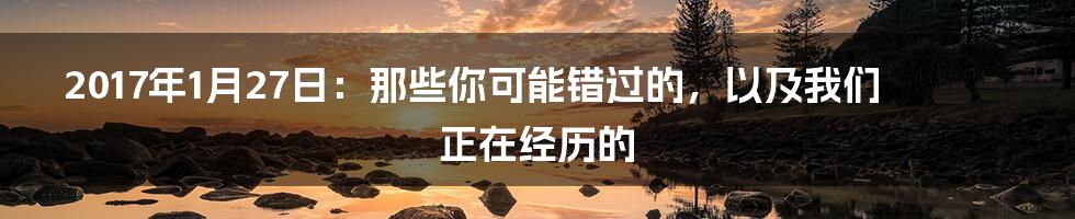 2017年1月27日:那些你可能错过的,以及我们正在经历的