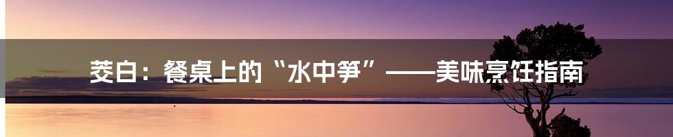 茭白:餐桌上的“水中笋”——美味烹饪指南
