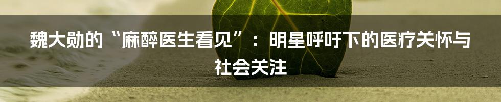 魏大勋的“麻醉医生看见”：明星呼吁下的医疗关怀与社会关注