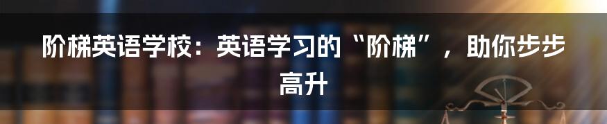 阶梯英语学校:英语学习的“阶梯”,助你步步高升