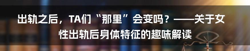 出轨之后,TA们“那里”会变吗?——关于女性出轨后身体特征的趣味解读