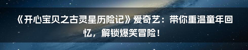 《开心宝贝之古灵星历险记》爱奇艺：带你重温童年回忆，解锁爆笑冒险！