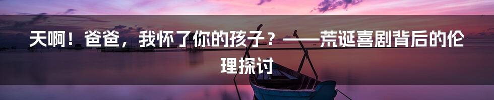 天啊！爸爸，我怀了你的孩子？——荒诞喜剧背后的伦理探讨