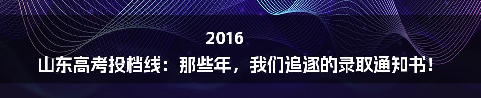 2016 山东高考投档线:那些年,我们追逐的录取通知书!