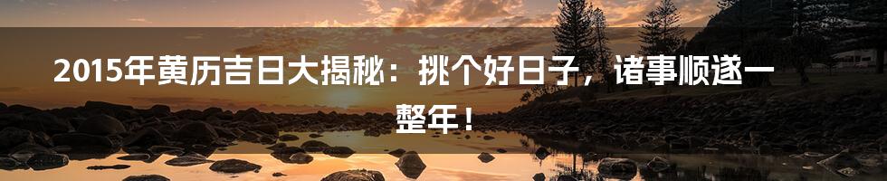 2015年黄历吉日大揭秘:挑个好日子,诸事顺遂一整年!