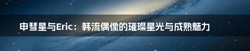 申彗星与Eric：韩流偶像的璀璨星光与成熟魅力