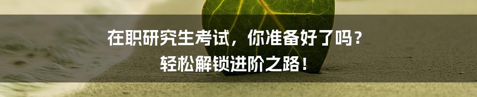 在职研究生考试，你准备好了吗？ 轻松解锁进阶之路！