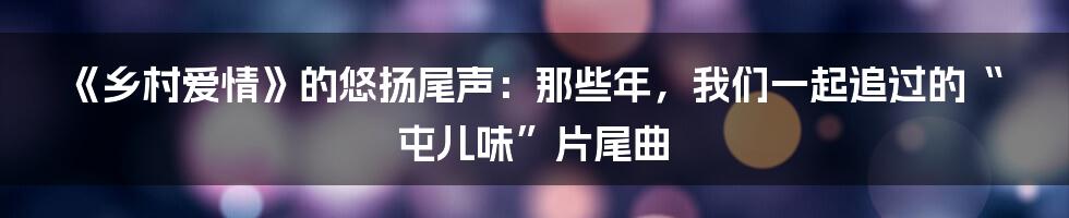 《乡村爱情》的悠扬尾声：那些年，我们一起追过的“屯儿味”片尾曲