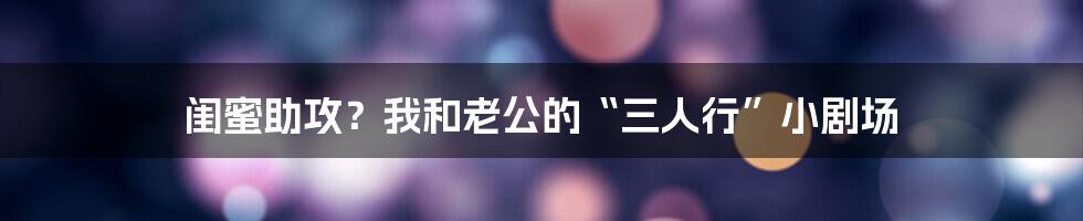 闺蜜助攻?我和老公的“三人行”小剧场
