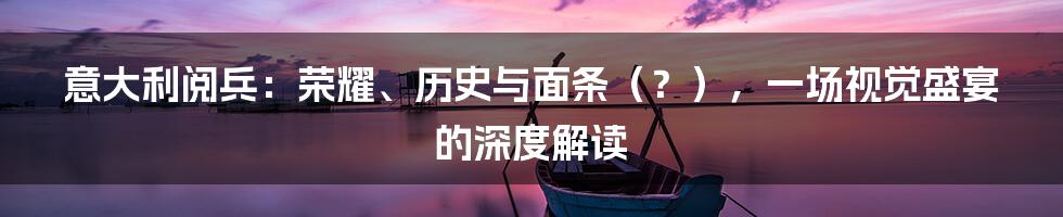 意大利阅兵:荣耀、历史与面条(?),一场视觉盛宴的深度解读
