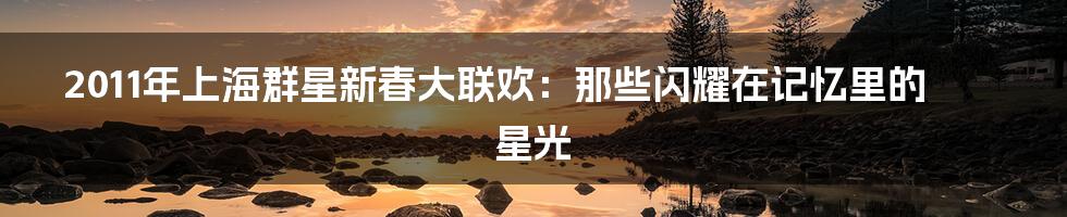 2011年上海群星新春大联欢：那些闪耀在记忆里的星光