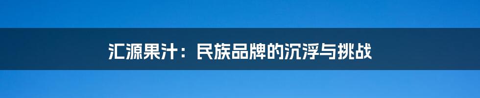 汇源果汁:民族品牌的沉浮与挑战