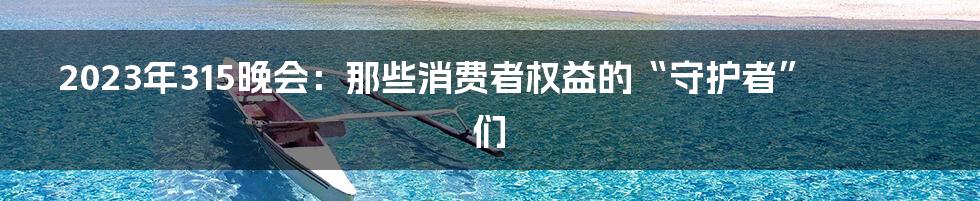 2023年315晚会:那些消费者权益的“守护者”们