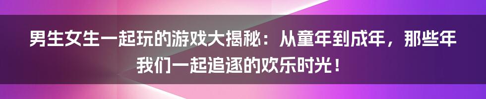 男生女生一起玩的游戏大揭秘:从童年到成年,那些年我们一起追逐的欢乐时光!
