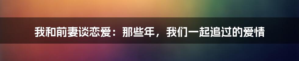 我和前妻谈恋爱：那些年，我们一起追过的爱情