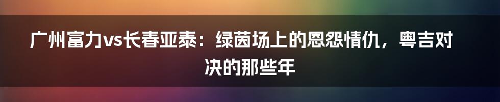 广州富力vs长春亚泰：绿茵场上的恩怨情仇，粤吉对决的那些年
