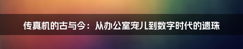 传真机的古与今：从办公室宠儿到数字时代的遗珠