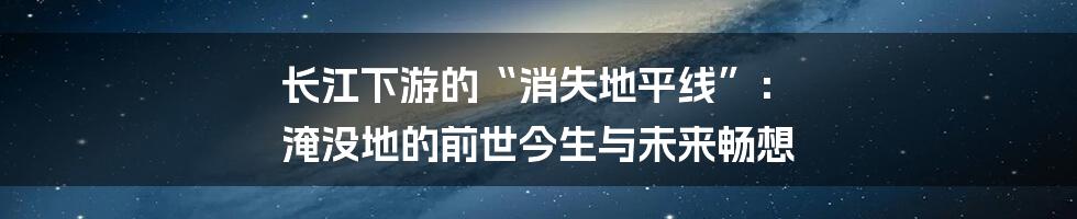 长江下游的“消失地平线”: 淹没地的前世今生与未来畅想