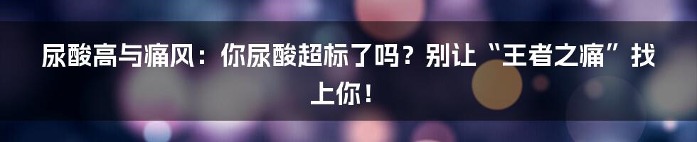 尿酸高与痛风：你尿酸超标了吗？别让“王者之痛”找上你！