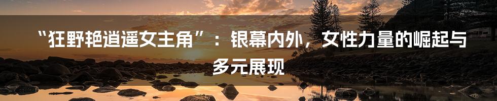 “狂野艳逍遥女主角”：银幕内外，女性力量的崛起与多元展现