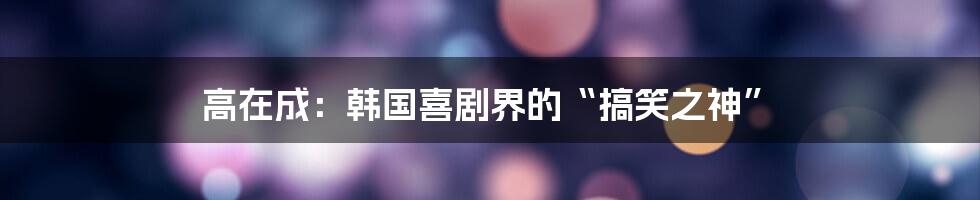 高在成:韩国喜剧界的“搞笑之神”