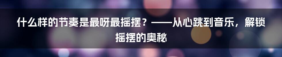 什么样的节奏是最呀最摇摆？——从心跳到音乐，解锁摇摆的奥秘