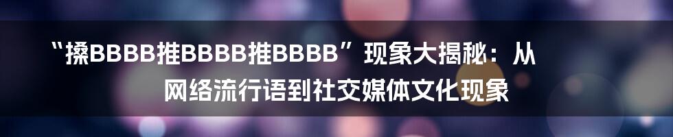 “搡BBBB推BBBB推BBBB”现象大揭秘：从网络流行语到社交媒体文化现象