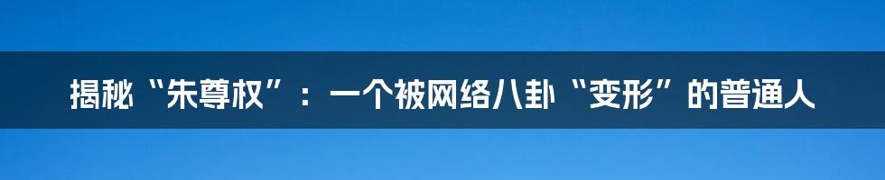 揭秘“朱尊权”：一个被网络八卦“变形”的普通人
