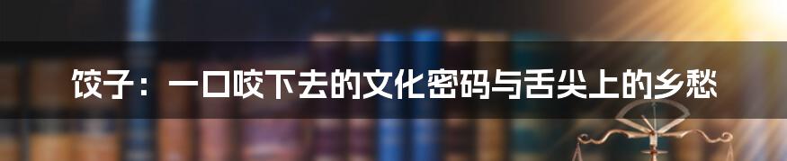 饺子:一口咬下去的文化密码与舌尖上的乡愁
