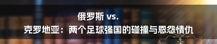 俄罗斯 vs. 克罗地亚：两个足球强国的碰撞与恩怨情仇