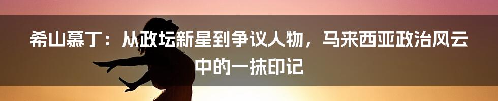 希山慕丁：从政坛新星到争议人物，马来西亚政治风云中的一抹印记